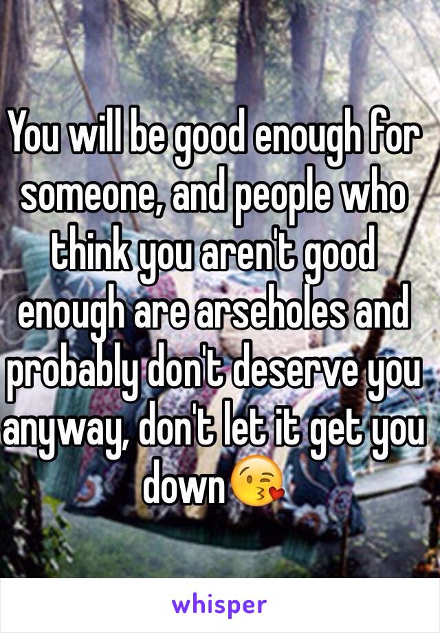 You will be good enough for someone, and people who think you aren't good enough are arseholes and probably don't deserve you anyway, don't let it get you down😘