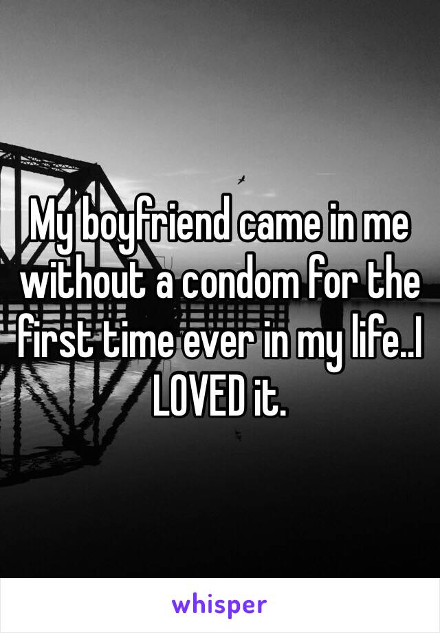 My boyfriend came in me without a condom for the first time ever in my life..I LOVED it. 