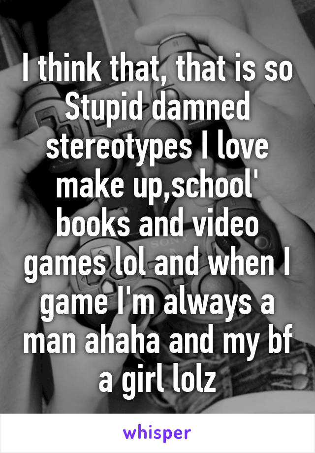 I think that, that is so Stupid damned stereotypes I love make up,school' books and video games lol and when I game I'm always a man ahaha and my bf a girl lolz
