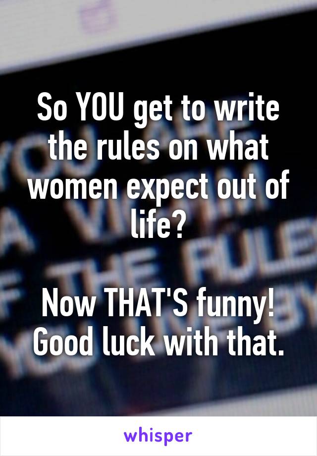 So YOU get to write the rules on what women expect out of life?

Now THAT'S funny!
Good luck with that.