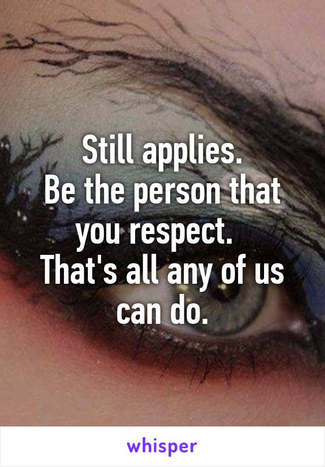 Still applies.
Be the person that you respect.  
That's all any of us can do.