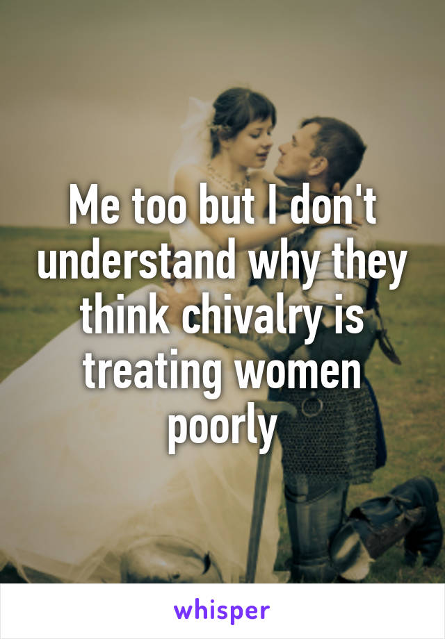 Me too but I don't understand why they think chivalry is treating women poorly