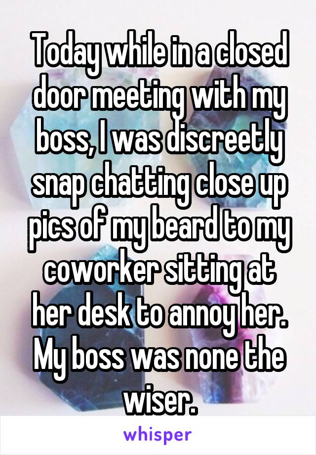 Today while in a closed door meeting with my boss, I was discreetly snap chatting close up pics of my beard to my coworker sitting at her desk to annoy her. My boss was none the wiser.