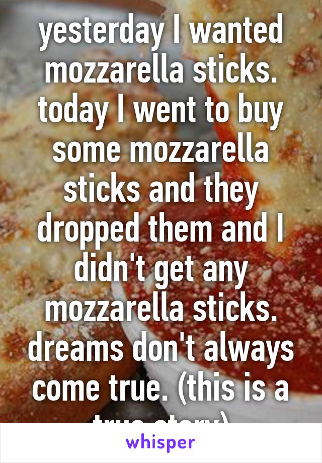 yesterday I wanted mozzarella sticks. today I went to buy some mozzarella sticks and they dropped them and I didn't get any mozzarella sticks. dreams don't always come true. (this is a true story)