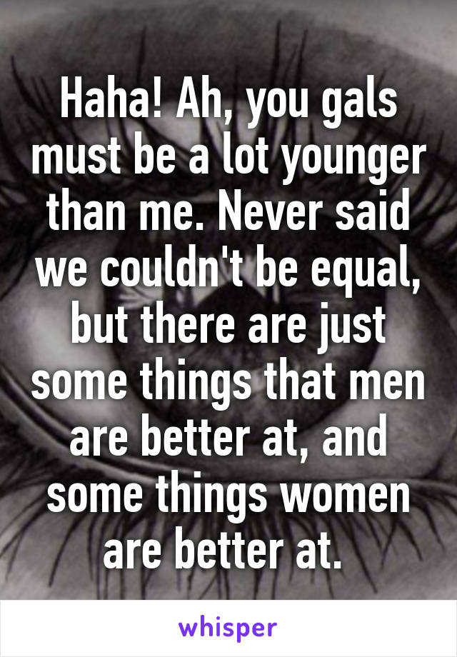 Haha! Ah, you gals must be a lot younger than me. Never said we couldn't be equal, but there are just some things that men are better at, and some things women are better at. 