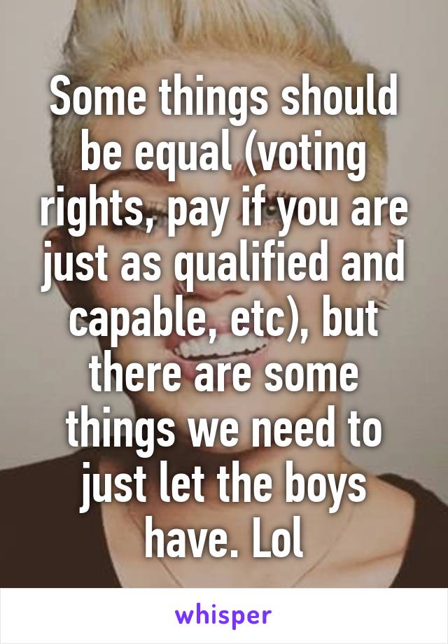 Some things should be equal (voting rights, pay if you are just as qualified and capable, etc), but there are some things we need to just let the boys have. Lol