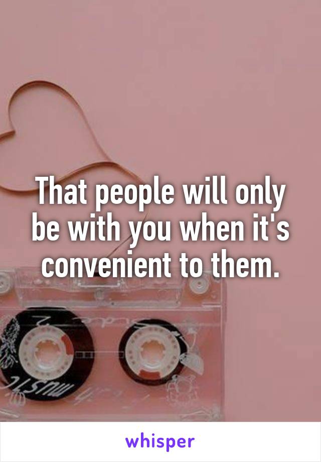 That people will only be with you when it's convenient to them.