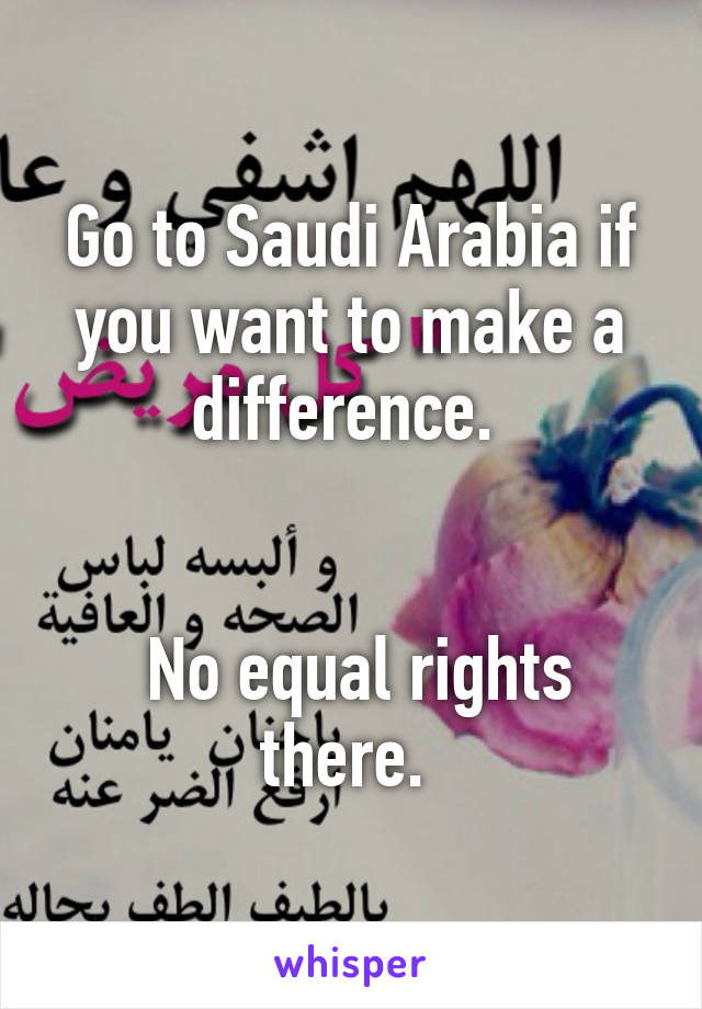 Go to Saudi Arabia if you want to make a difference. 


 No equal rights there. 