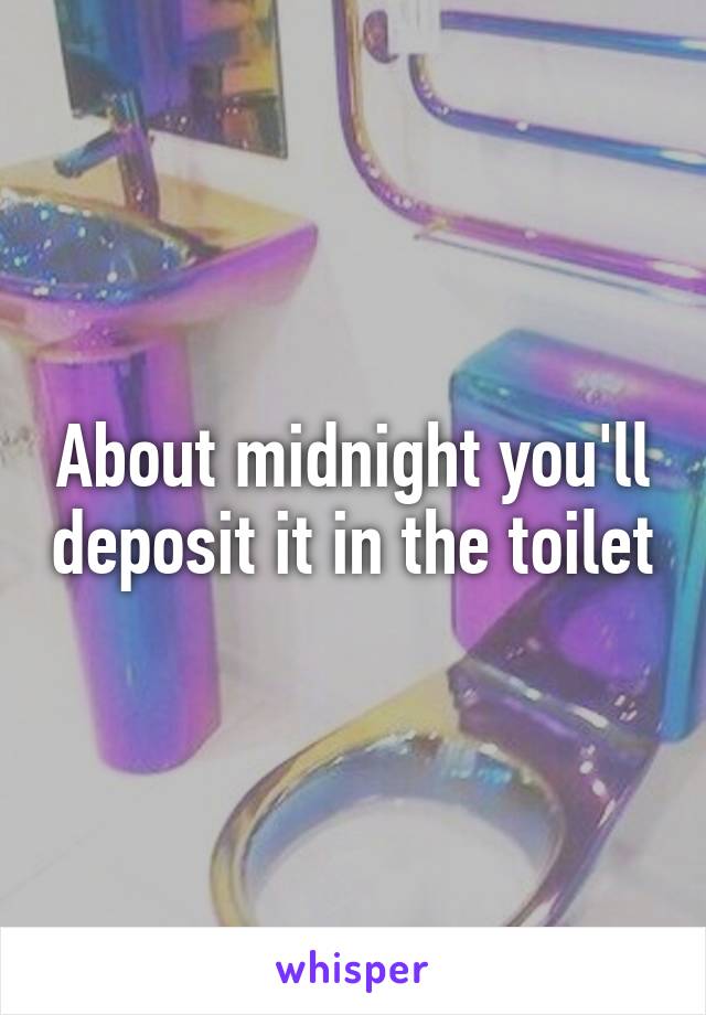 About midnight you'll deposit it in the toilet
