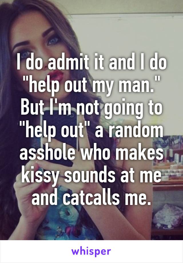 I do admit it and I do "help out my man." But I'm not going to "help out" a random asshole who makes kissy sounds at me and catcalls me.