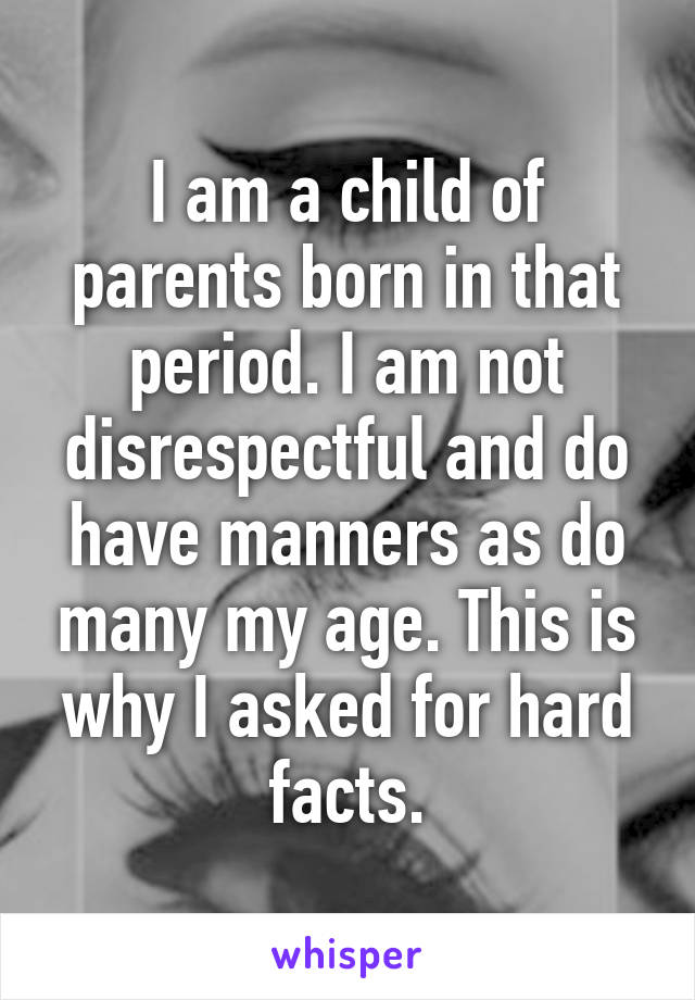 I am a child of parents born in that period. I am not disrespectful and do have manners as do many my age. This is why I asked for hard facts.