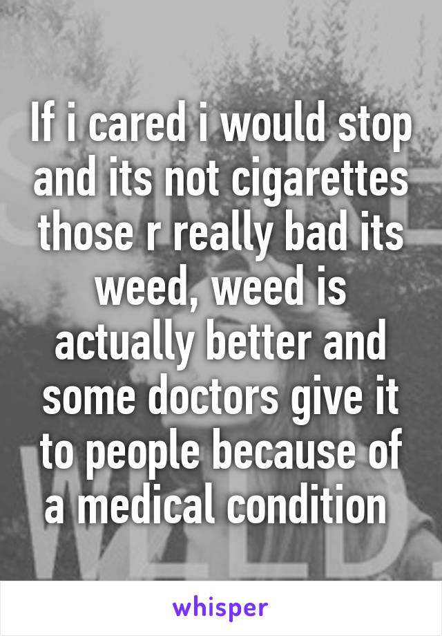 If i cared i would stop and its not cigarettes those r really bad its weed, weed is actually better and some doctors give it to people because of a medical condition 