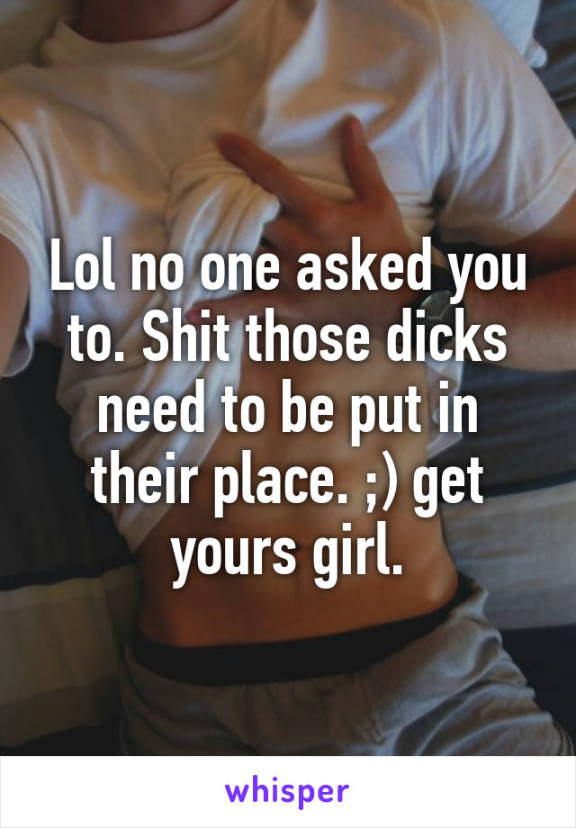 Lol no one asked you to. Shit those dicks need to be put in their place. ;) get yours girl.