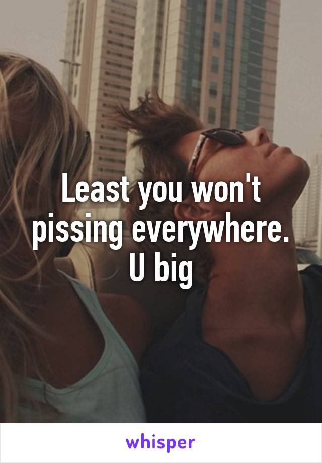 Least you won't pissing everywhere. U big