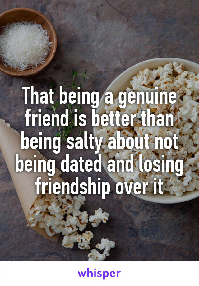 That being a genuine friend is better than being salty about not being dated and losing friendship over it