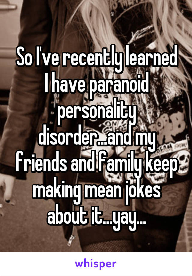 So I've recently learned I have paranoid personality disorder...and my friends and family keep making mean jokes about it...yay...