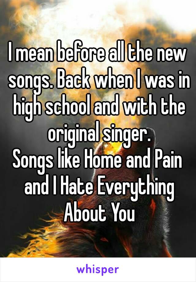 I mean before all the new songs. Back when I was in high school and with the original singer.
Songs like Home and Pain and I Hate Everything About You