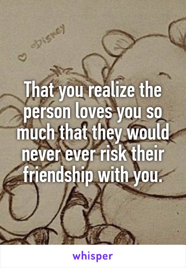 That you realize the person loves you so much that they would never ever risk their friendship with you.