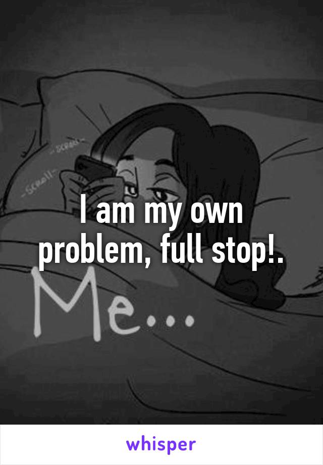 I am my own problem, full stop!.
