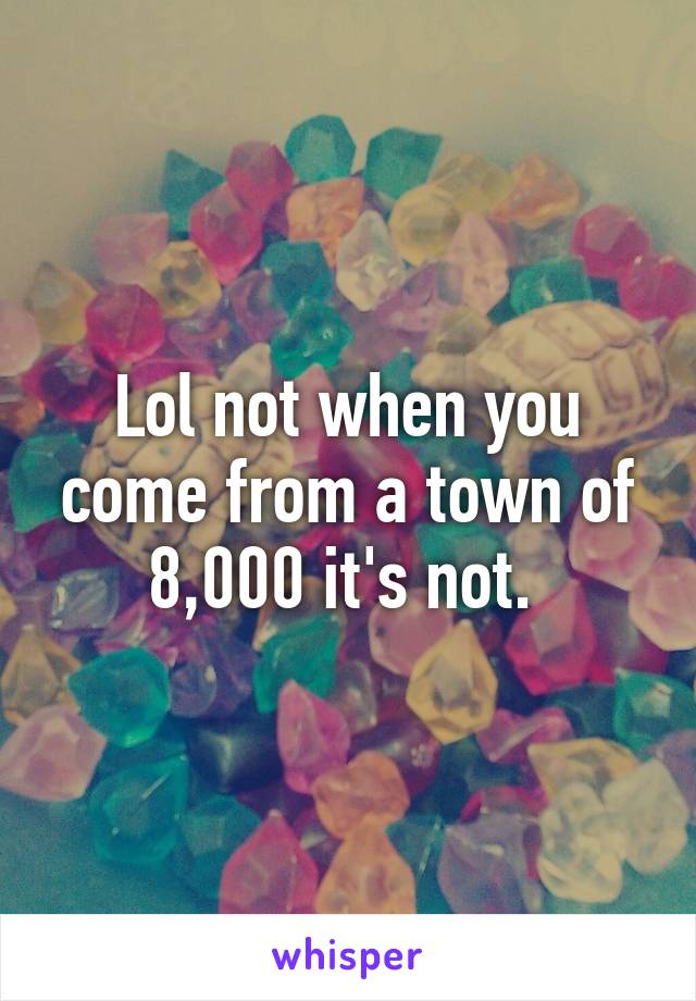 Lol not when you come from a town of 8,000 it's not. 