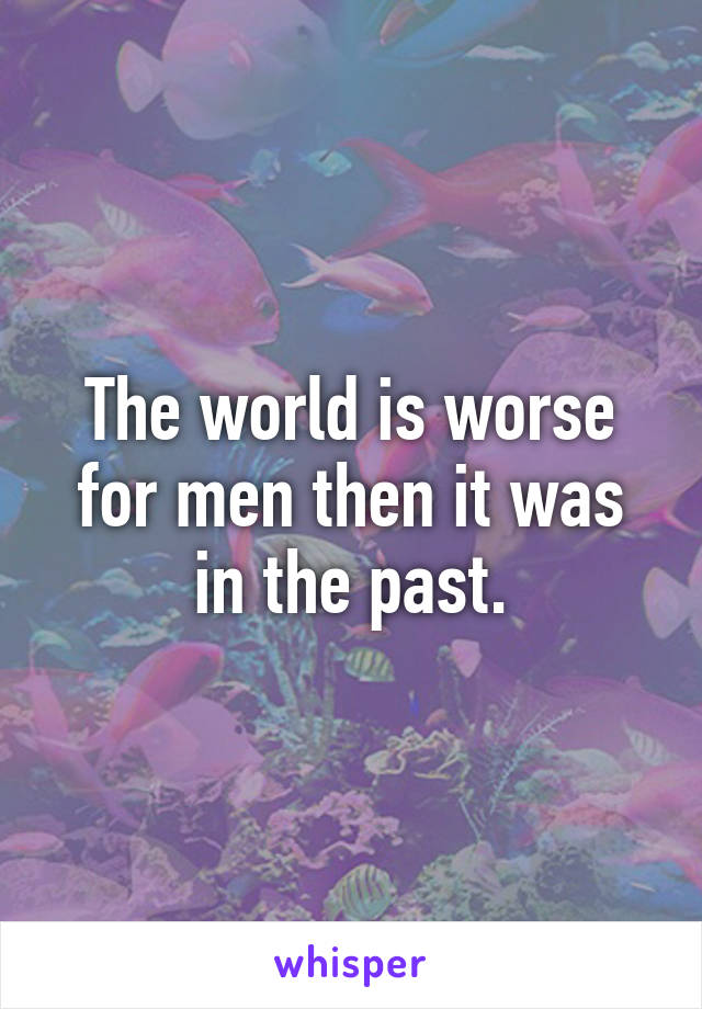 The world is worse for men then it was in the past.