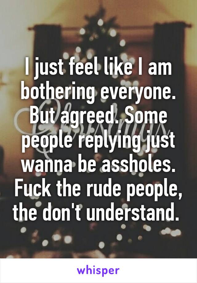 I just feel like I am bothering everyone. But agreed. Some people replying just wanna be assholes. Fuck the rude people, the don't understand. 