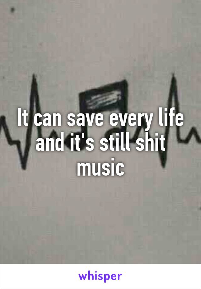 It can save every life and it's still shit music