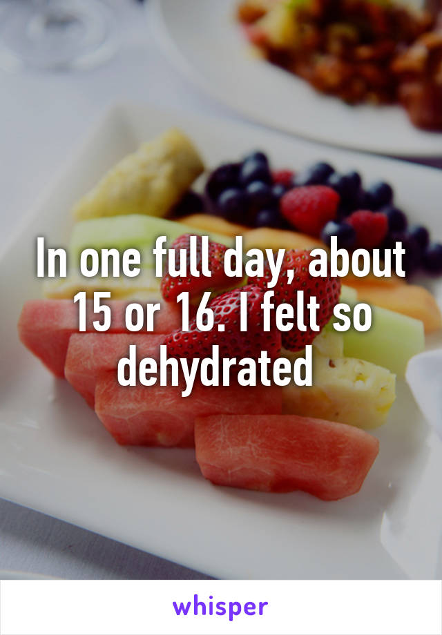 In one full day, about 15 or 16. I felt so dehydrated 
