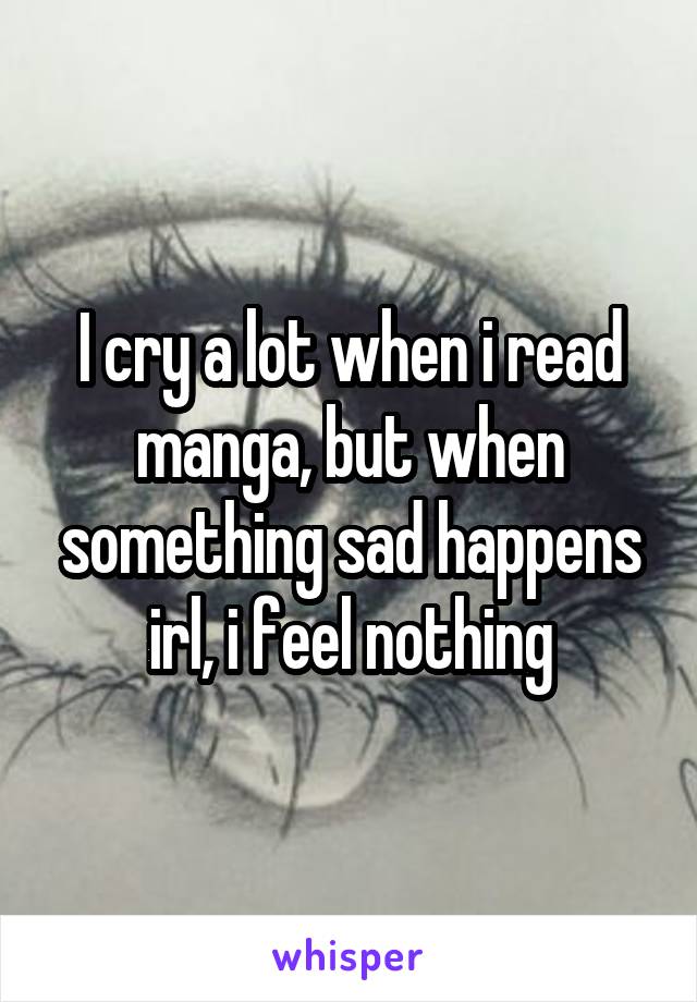 I cry a lot when i read manga, but when something sad happens irl, i feel nothing