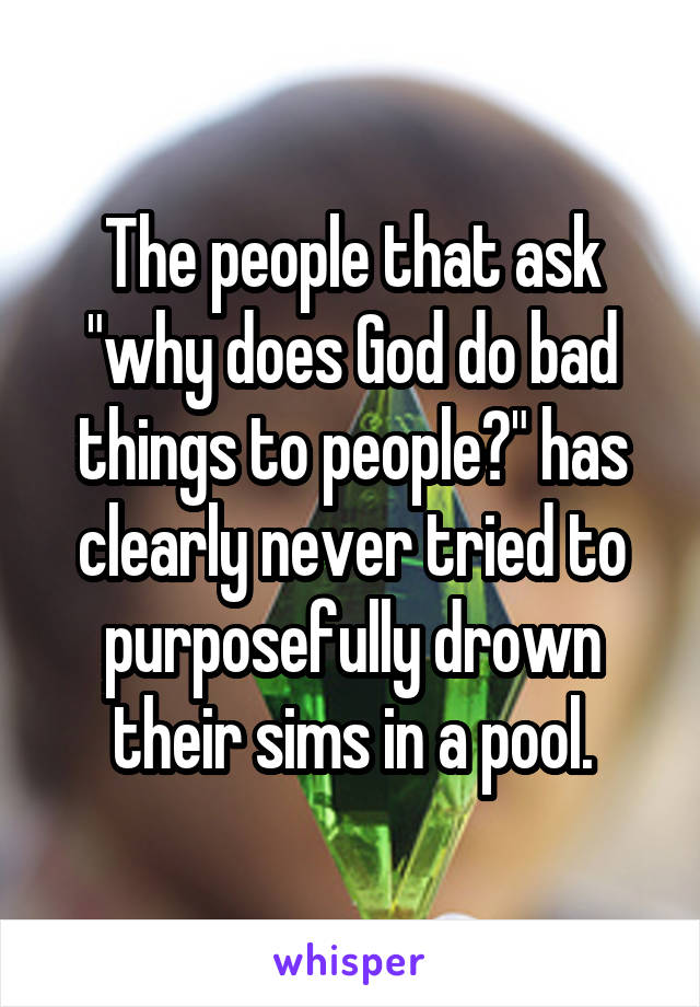 The people that ask "why does God do bad things to people?" has clearly never tried to purposefully drown their sims in a pool.