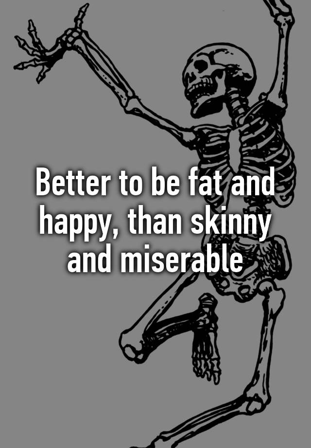 better-to-be-fat-and-happy-than-skinny-and-miserable