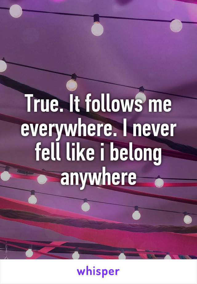 True. It follows me everywhere. I never fell like i belong anywhere