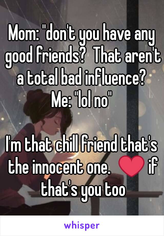 Mom: "don't you have any good friends?  That aren't a total bad influence? 
Me: "lol no"

I'm that chill friend that's the innocent one.  ❤ if that's you too