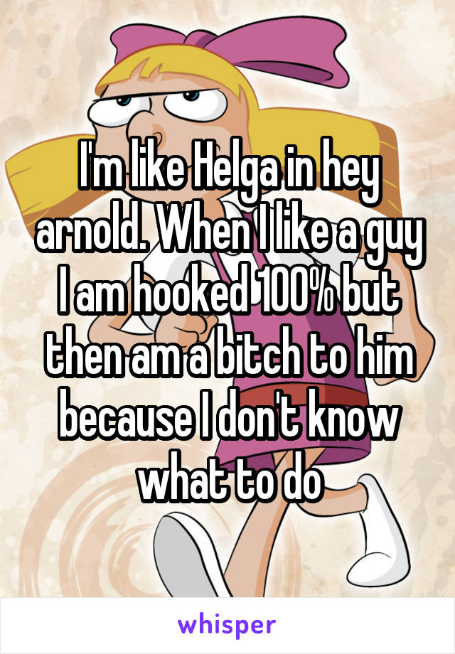 I'm like Helga in hey arnold. When I like a guy I am hooked 100% but then am a bitch to him because I don't know what to do