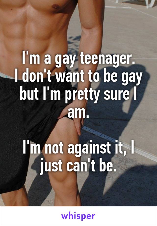 I'm a gay teenager.
I don't want to be gay but I'm pretty sure I am.

I'm not against it, I just can't be.