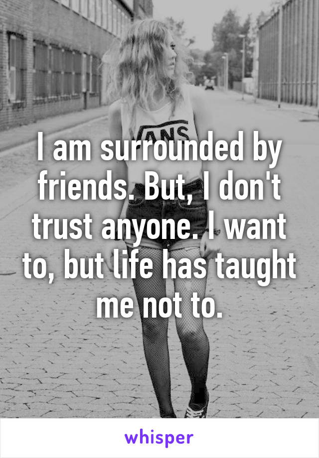 I am surrounded by friends. But, I don't trust anyone. I want to, but life has taught me not to.