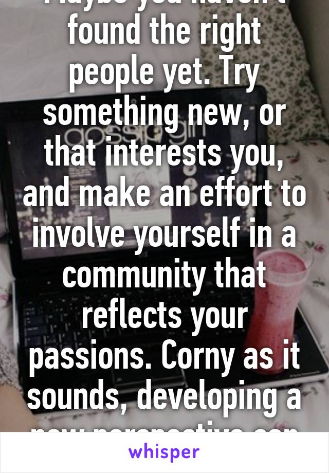 Maybe you haven't found the right people yet. Try something new, or that interests you, and make an effort to involve yourself in a community that reflects your passions. Corny as it sounds, developing a new perspective can help a lot.