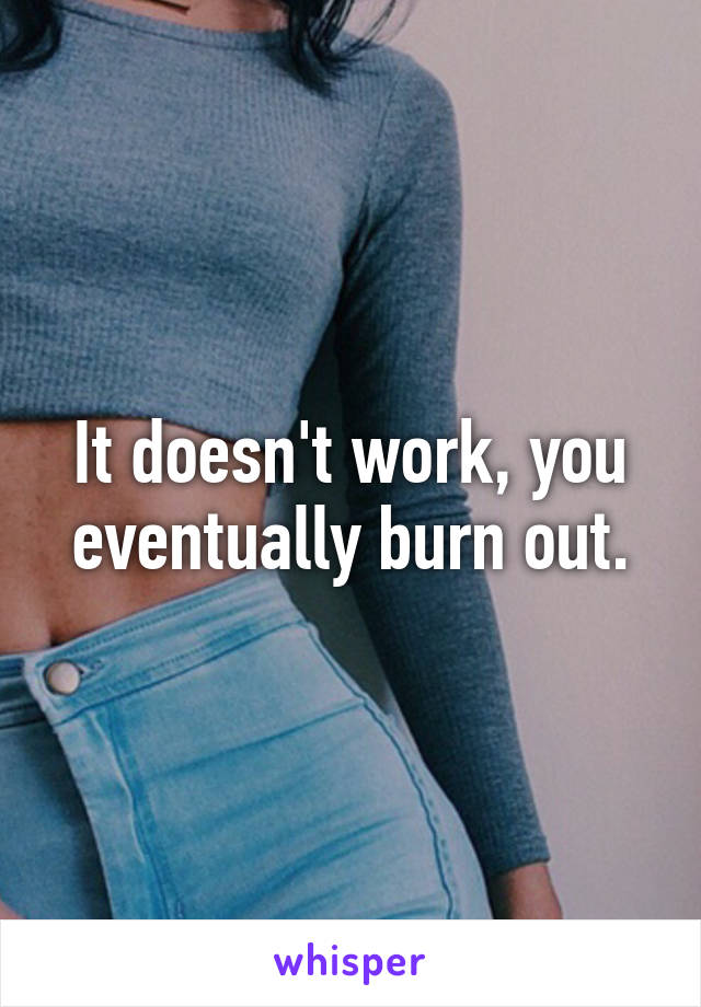 It doesn't work, you eventually burn out.