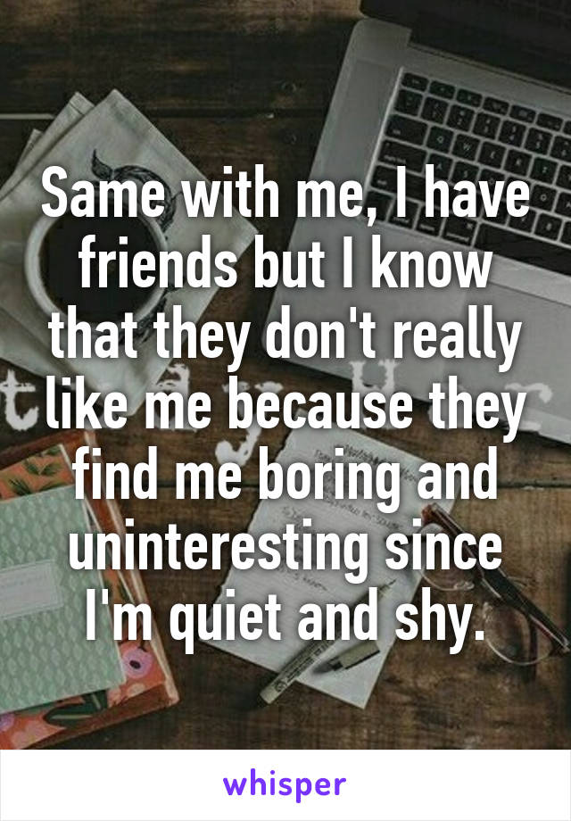 Same with me, I have friends but I know that they don't really like me because they find me boring and uninteresting since I'm quiet and shy.