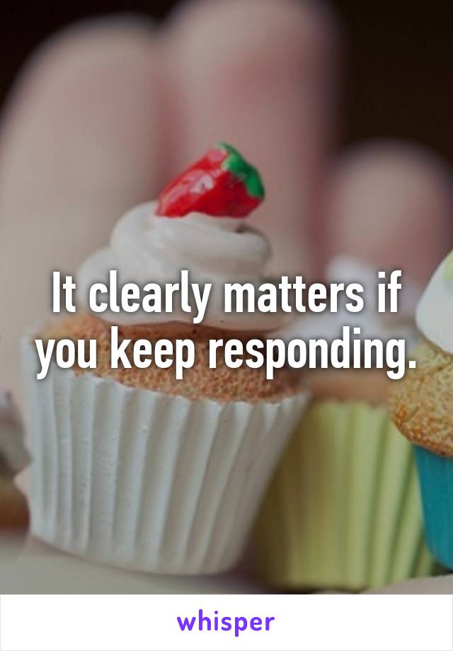 It clearly matters if you keep responding.