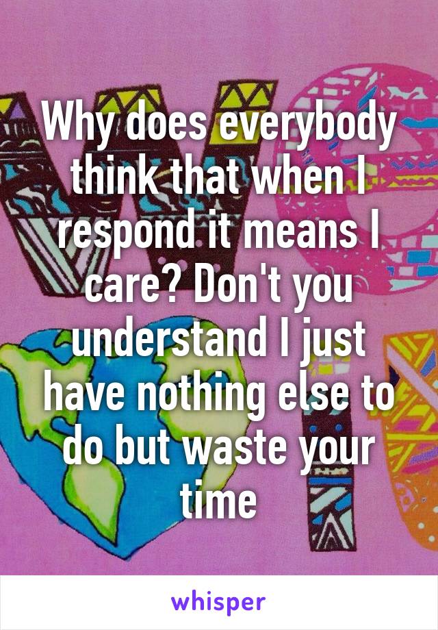 Why does everybody think that when I respond it means I care? Don't you understand I just have nothing else to do but waste your time