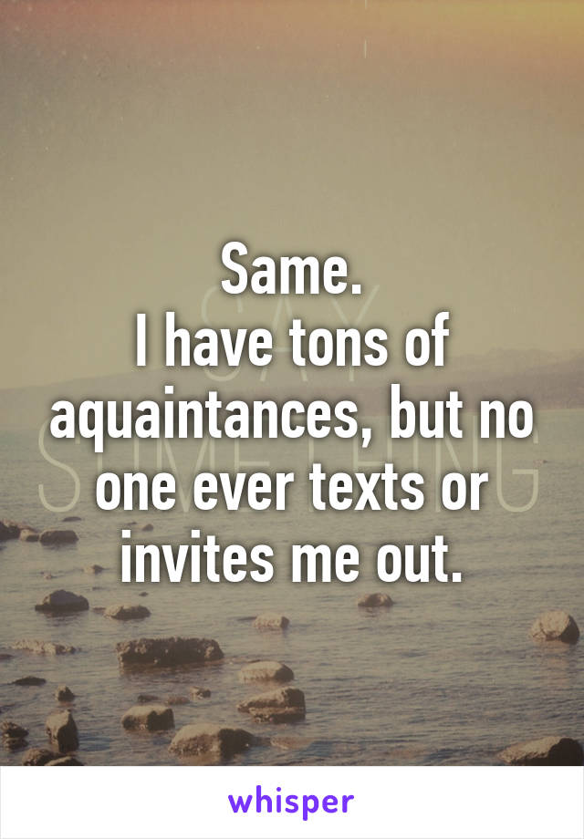 Same.
I have tons of aquaintances, but no one ever texts or invites me out.