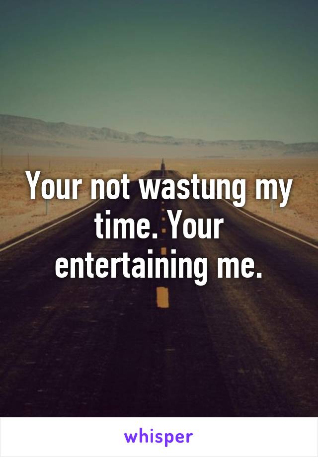 Your not wastung my time. Your entertaining me.