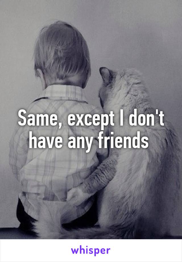 Same, except I don't have any friends 