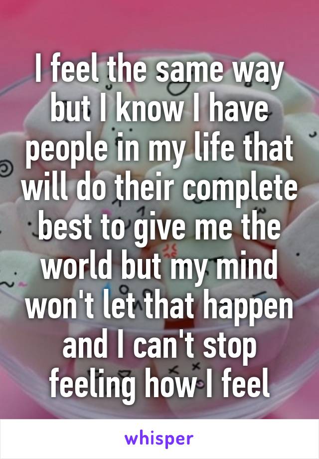 I feel the same way but I know I have people in my life that will do their complete best to give me the world but my mind won't let that happen and I can't stop feeling how I feel