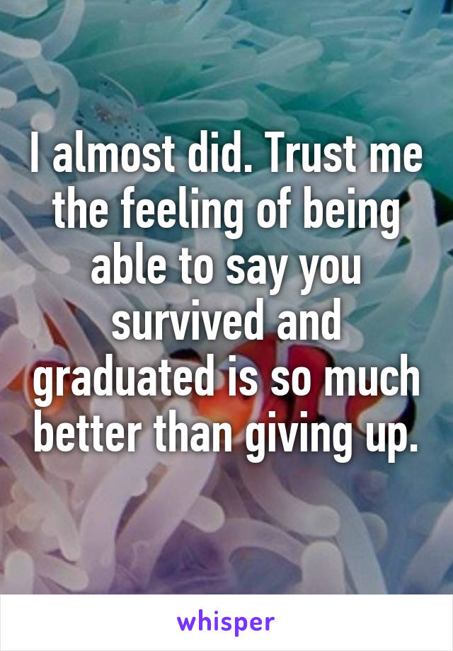 I almost did. Trust me the feeling of being able to say you survived and graduated is so much better than giving up. 