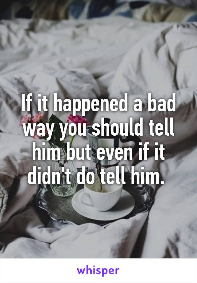 If it happened a bad way you should tell him but even if it didn't do tell him. 