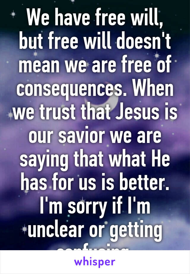 We have free will, but free will doesn't mean we are free of consequences. When we trust that Jesus is our savior we are saying that what He has for us is better. I'm sorry if I'm unclear or getting confusing 