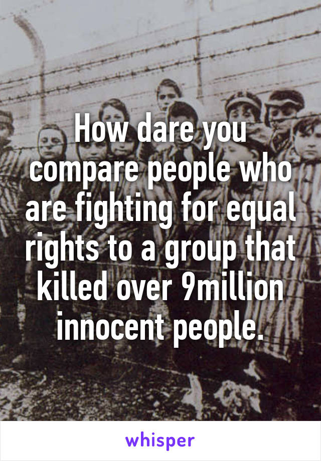 How dare you compare people who are fighting for equal rights to a group that killed over 9million innocent people.