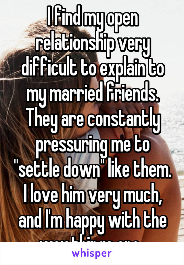 I find my open relationship very difficult to explain to my married friends. They are constantly pressuring me to "settle down" like them. I love him very much, and I'm happy with the way things are. 